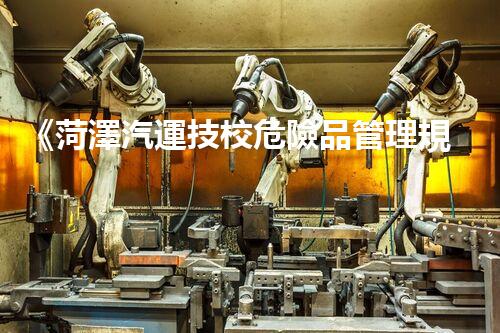 《菏澤汽運技校危險品管理規(guī)程》：安全行車，從管理開始！